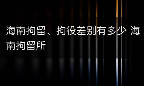 海南拘留、拘役差别有多少 海南拘留所