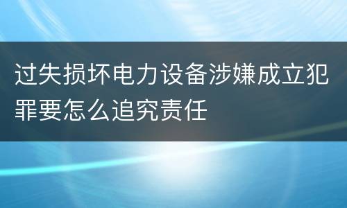过失损坏电力设备涉嫌成立犯罪要怎么追究责任