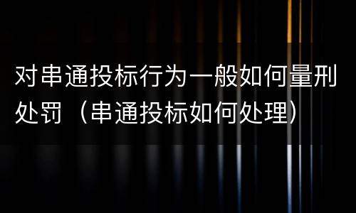 对串通投标行为一般如何量刑处罚（串通投标如何处理）