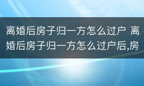 离婚后房子归一方怎么过户 离婚后房子归一方怎么过户后,房贷问题