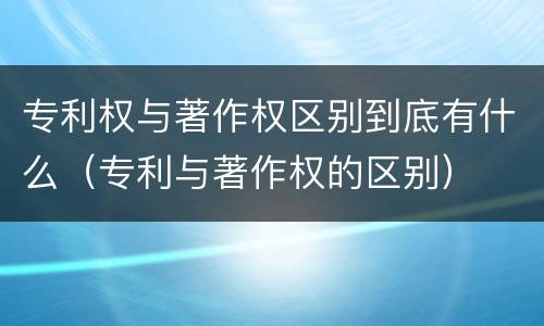 专利权与著作权区别到底有什么（专利与著作权的区别）