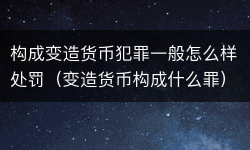 构成变造货币犯罪一般怎么样处罚（变造货币构成什么罪）