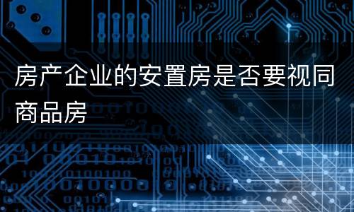 房产企业的安置房是否要视同商品房