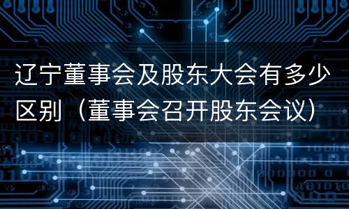 辽宁董事会及股东大会有多少区别（董事会召开股东会议）