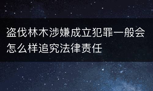 盗伐林木涉嫌成立犯罪一般会怎么样追究法律责任