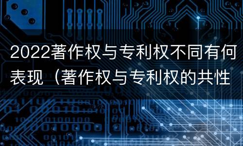 2022著作权与专利权不同有何表现（著作权与专利权的共性有）