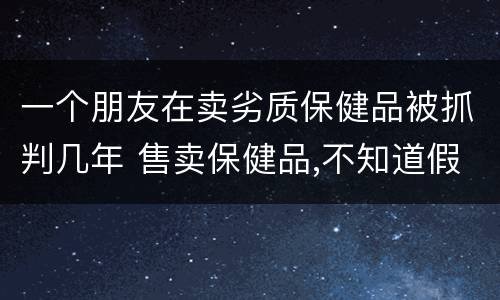 一个朋友在卖劣质保健品被抓判几年 售卖保健品,不知道假的,公安介入,要判刑吗?