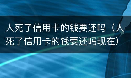 人死了信用卡的钱要还吗（人死了信用卡的钱要还吗现在）