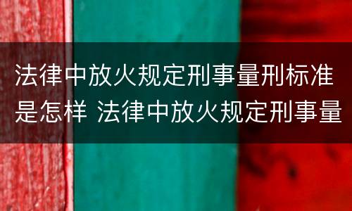 法律中放火规定刑事量刑标准是怎样 法律中放火规定刑事量刑标准是怎样定义的