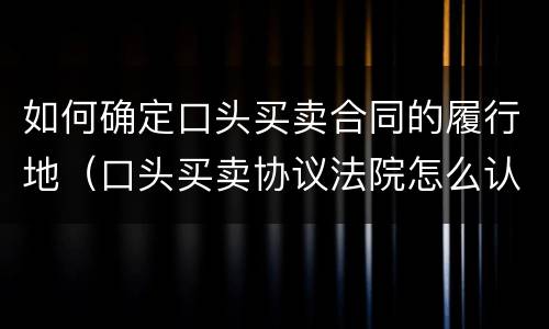 如何确定口头买卖合同的履行地（口头买卖协议法院怎么认定）
