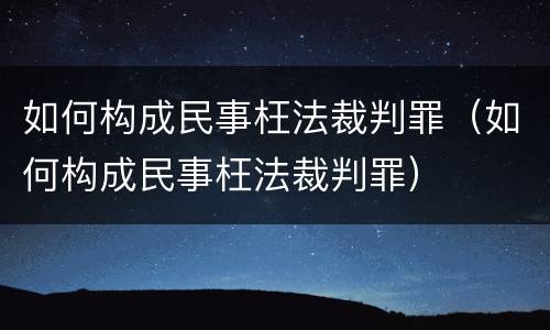 如何构成民事枉法裁判罪（如何构成民事枉法裁判罪）