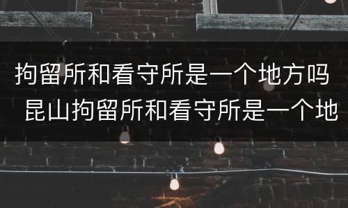 拘留所和看守所是一个地方吗 昆山拘留所和看守所是一个地方吗