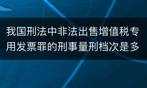 我国刑法中非法出售增值税专用发票罪的刑事量刑档次是多少