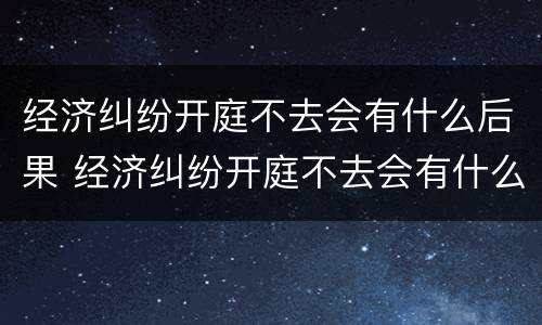 经济纠纷开庭不去会有什么后果 经济纠纷开庭不去会有什么后果嘛