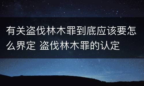 有关盗伐林木罪到底应该要怎么界定 盗伐林木罪的认定