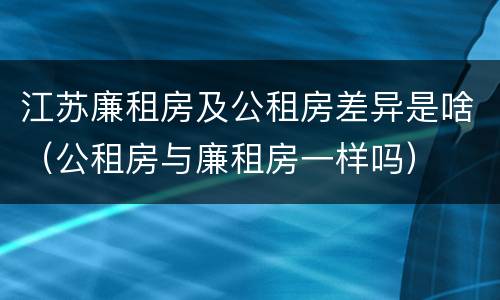 江苏廉租房及公租房差异是啥（公租房与廉租房一样吗）