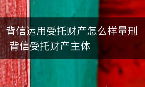 背信运用受托财产怎么样量刑 背信受托财产主体