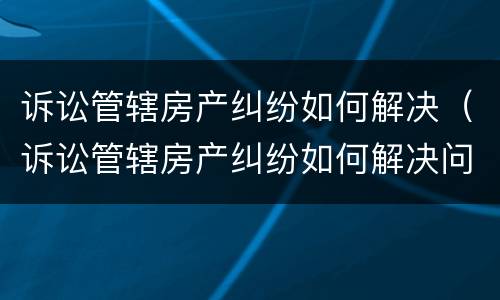 诉讼管辖房产纠纷如何解决（诉讼管辖房产纠纷如何解决问题）