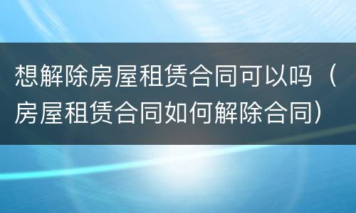 想解除房屋租赁合同可以吗（房屋租赁合同如何解除合同）