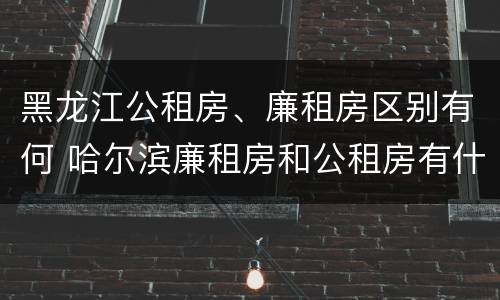 黑龙江公租房、廉租房区别有何 哈尔滨廉租房和公租房有什么区别