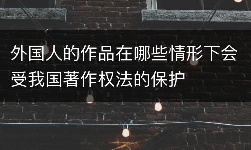 外国人的作品在哪些情形下会受我国著作权法的保护