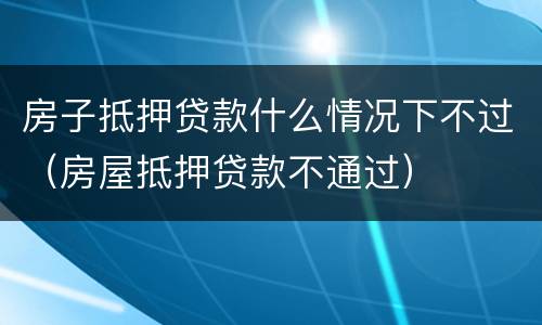 房子抵押贷款什么情况下不过（房屋抵押贷款不通过）