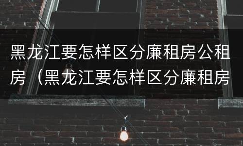 黑龙江要怎样区分廉租房公租房（黑龙江要怎样区分廉租房公租房和住宅）