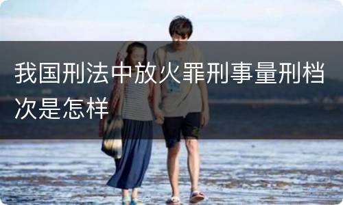 我国刑法中放火罪刑事量刑档次是怎样