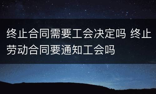 终止合同需要工会决定吗 终止劳动合同要通知工会吗
