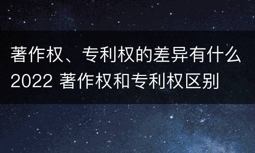 著作权、专利权的差异有什么2022 著作权和专利权区别