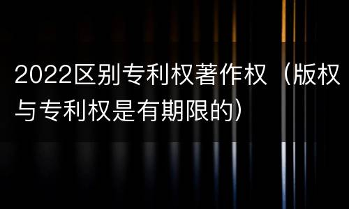 2022区别专利权著作权（版权与专利权是有期限的）