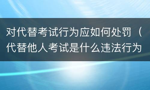对代替考试行为应如何处罚（代替他人考试是什么违法行为）