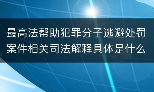 最高法帮助犯罪分子逃避处罚案件相关司法解释具体是什么主要内容