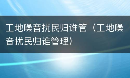 工地噪音扰民归谁管（工地噪音扰民归谁管理）