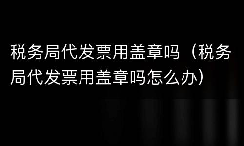 税务局代发票用盖章吗（税务局代发票用盖章吗怎么办）