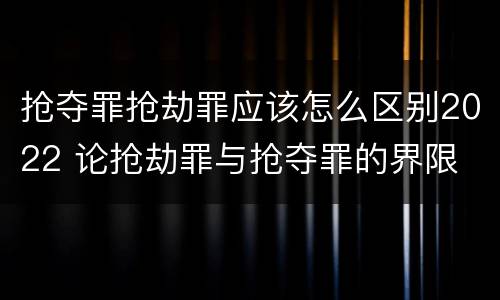 抢夺罪抢劫罪应该怎么区别2022 论抢劫罪与抢夺罪的界限