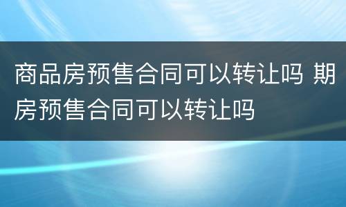 商品房预售合同可以转让吗 期房预售合同可以转让吗