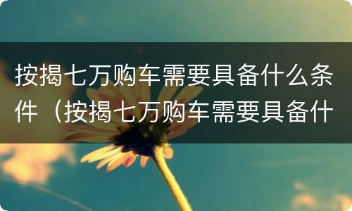 按揭七万购车需要具备什么条件（按揭七万购车需要具备什么条件呢）