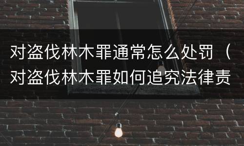 对盗伐林木罪通常怎么处罚（对盗伐林木罪如何追究法律责任）