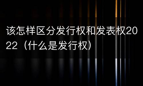 该怎样区分发行权和发表权2022（什么是发行权）