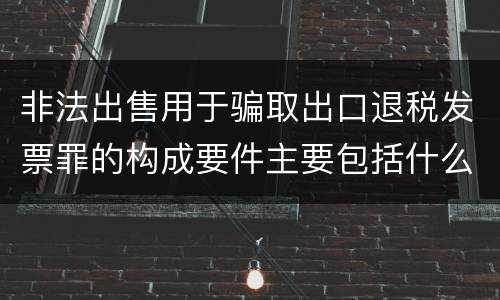 非法出售用于骗取出口退税发票罪的构成要件主要包括什么