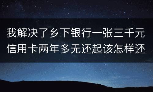 我解决了乡下银行一张三千元信用卡两年多无还起该怎样还钱