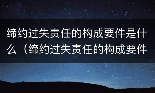 缔约过失责任的构成要件是什么（缔约过失责任的构成要件是什么?）