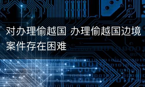 对办理偷越国 办理偷越国边境案件存在困难