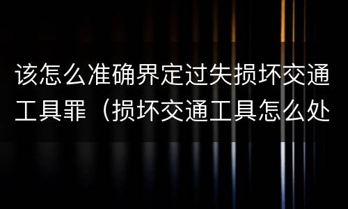 该怎么准确界定过失损坏交通工具罪（损坏交通工具怎么处理）