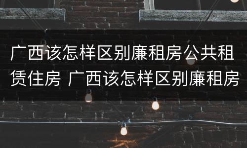 广西该怎样区别廉租房公共租赁住房 广西该怎样区别廉租房公共租赁住房和住房
