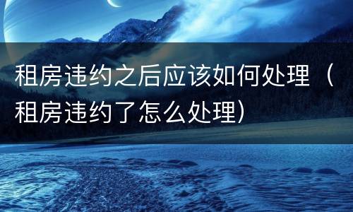 租房违约之后应该如何处理（租房违约了怎么处理）