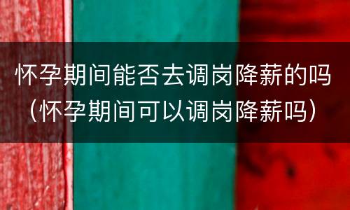 怀孕期间能否去调岗降薪的吗（怀孕期间可以调岗降薪吗）