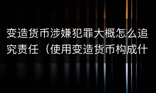 变造货币涉嫌犯罪大概怎么追究责任（使用变造货币构成什么罪）