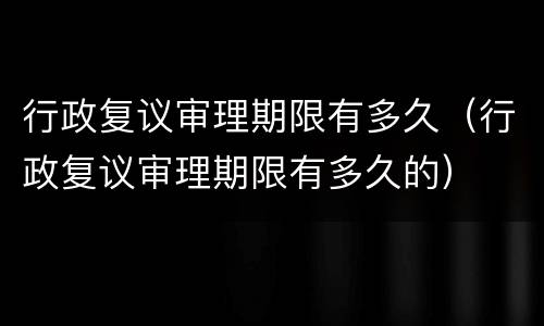 行政复议审理期限有多久（行政复议审理期限有多久的）